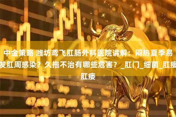 中金策略 潍坊鸢飞肛肠外科医院讲解：闷热夏季易发肛周感染？久拖不治有哪些危害？_肛门_细菌_肛瘘