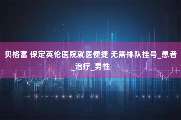 贝格富 保定英伦医院就医便捷 无需排队挂号_患者_治疗_男性