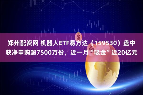 郑州配资网 机器人ETF易方达（159530）盘中获净申购超7500万份，近一月“吸金”近20亿元