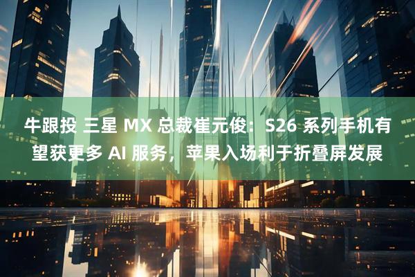 牛跟投 三星 MX 总裁崔元俊：S26 系列手机有望获更多 AI 服务，苹果入场利于折叠屏发展