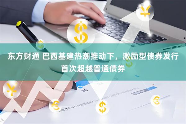 东方财通 巴西基建热潮推动下，激励型债券发行首次超越普通债券