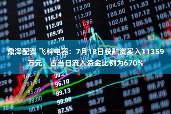 鼎泽配资 飞科电器：7月18日获融资买入11359万元，占当日流入资金比例为670%
