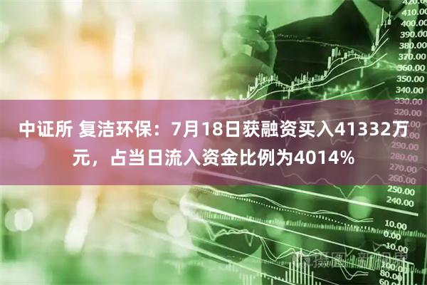 中证所 复洁环保：7月18日获融资买入41332万元，占当日流入资金比例为4014%