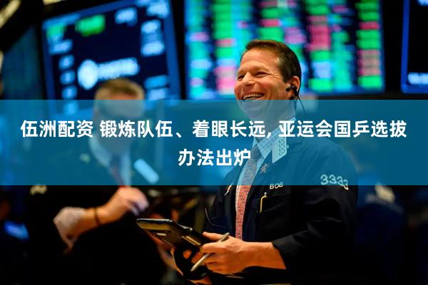 伍洲配资 锻炼队伍、着眼长远, 亚运会国乒选拔办法出炉
