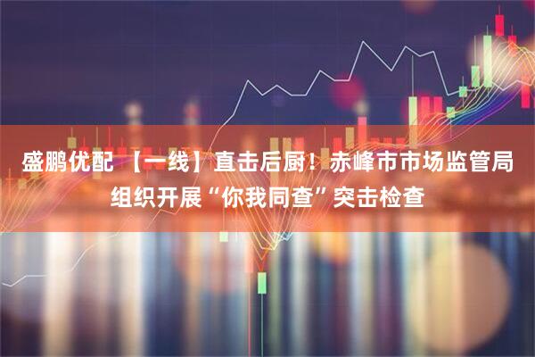 盛鹏优配 【一线】直击后厨！赤峰市市场监管局组织开展“你我同查”突击检查