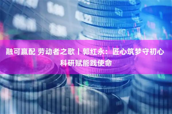 融可赢配 劳动者之歌丨郭红永：匠心筑梦守初心 科研赋能践使命