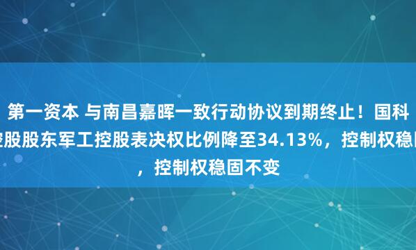 第一资本 与南昌嘉晖一致行动协议到期终止！国科军工控股股东军工控股表决权比例降至34.13%，控制权稳固不变