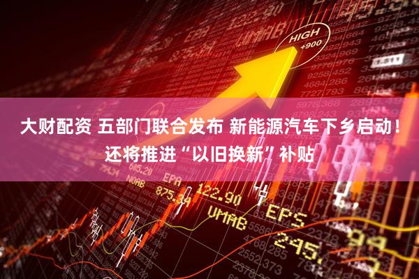 大财配资 五部门联合发布 新能源汽车下乡启动！还将推进“以旧换新”补贴