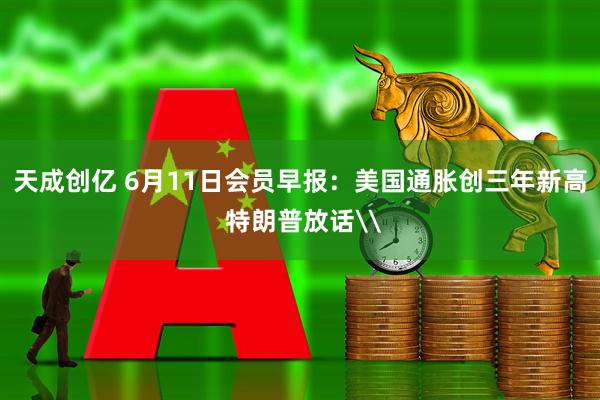 天成创亿 6月11日会员早报:美国通胀创三年新高 特朗普放话\