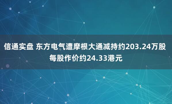信通实盘 东方电气遭摩根大通减持约203.24万股 每股作价约24.33港元