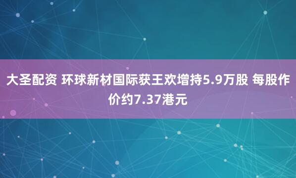 大圣配资 环球新材国际获王欢增持5.9万股 每股作价约7.37港元