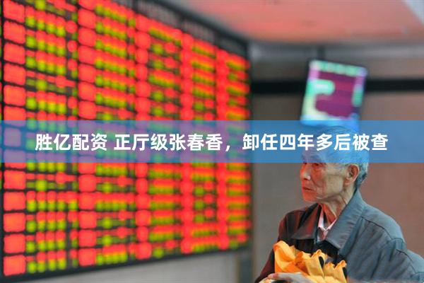 胜亿配资 正厅级张春香，卸任四年多后被查