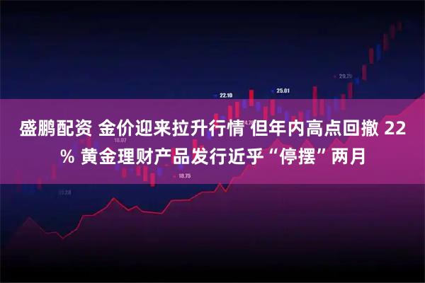 盛鹏配资 金价迎来拉升行情 但年内高点回撤 22% 黄金理财产品发行近乎“停摆”两月
