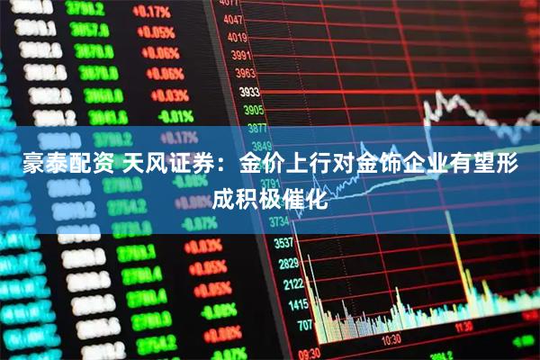 豪泰配资 天风证券：金价上行对金饰企业有望形成积极催化