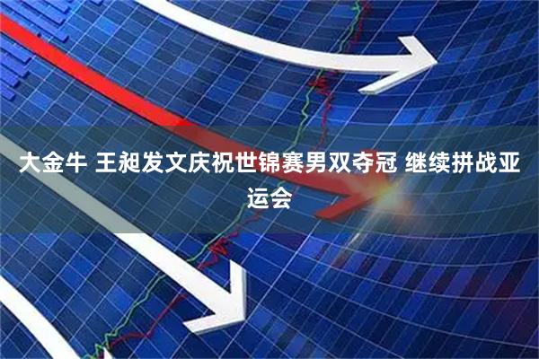 大金牛 王昶发文庆祝世锦赛男双夺冠 继续拼战亚运会