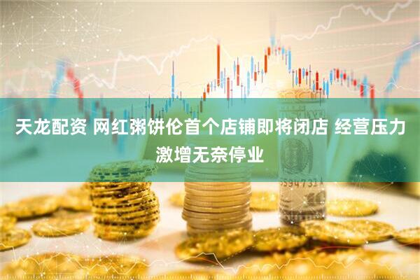 天龙配资 网红粥饼伦首个店铺即将闭店 经营压力激增无奈停业